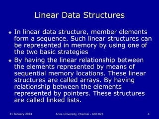 31 January 2024 Anna University, Chennai - 600 025 4
Linear Data Structures
 In linear data structure, member elements
form a sequence. Such linear structures can
be represented in memory by using one of
the two basic strategies
 By having the linear relationship between
the elements represented by means of
sequential memory locations. These linear
structures are called arrays. By having
relationship between the elements
represented by pointers. These structures
are called linked lists.
 