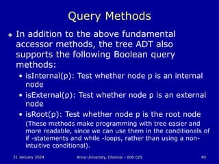 31 January 2024 Anna University, Chennai - 600 025 40
Query Methods
 In addition to the above fundamental
accessor methods, the tree ADT also
supports the following Boolean query
methods:
• isInternal(p): Test whether node p is an internal
node
• isExternal(p): Test whether node p is an external
node
• isRoot(p): Test whether node p is the root node
(These methods make programming with tree easier and
more readable, since we can use them in the conditionals of
if -statements and while -loops, rather than using a non-
intuitive conditional).
 