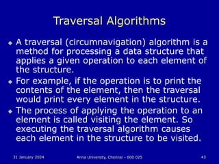 31 January 2024 Anna University, Chennai - 600 025 43
Traversal Algorithms
 A traversal (circumnavigation) algorithm is a
method for processing a data structure that
applies a given operation to each element of
the structure.
 For example, if the operation is to print the
contents of the element, then the traversal
would print every element in the structure.
 The process of applying the operation to an
element is called visiting the element. So
executing the traversal algorithm causes
each element in the structure to be visited.
 