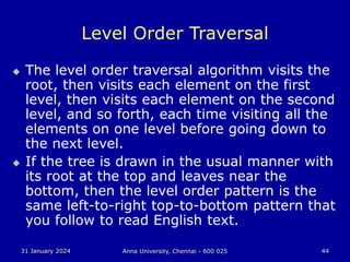 31 January 2024 Anna University, Chennai - 600 025 44
Level Order Traversal
 The level order traversal algorithm visits the
root, then visits each element on the first
level, then visits each element on the second
level, and so forth, each time visiting all the
elements on one level before going down to
the next level.
 If the tree is drawn in the usual manner with
its root at the top and leaves near the
bottom, then the level order pattern is the
same left-to-right top-to-bottom pattern that
you follow to read English text.
 