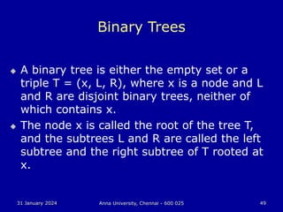 31 January 2024 Anna University, Chennai - 600 025 49
Binary Trees
 A binary tree is either the empty set or a
triple T = (x, L, R), where x is a node and L
and R are disjoint binary trees, neither of
which contains x.
 The node x is called the root of the tree T,
and the subtrees L and R are called the left
subtree and the right subtree of T rooted at
x.
 