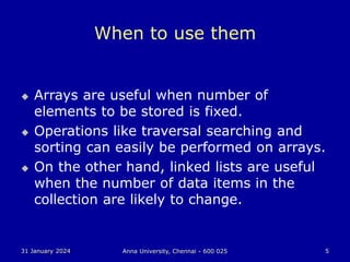 31 January 2024 Anna University, Chennai - 600 025 5
When to use them
 Arrays are useful when number of
elements to be stored is fixed.
 Operations like traversal searching and
sorting can easily be performed on arrays.
 On the other hand, linked lists are useful
when the number of data items in the
collection are likely to change.
 