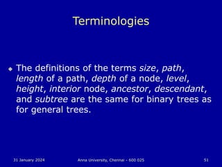 31 January 2024 Anna University, Chennai - 600 025 51
Terminologies
 The definitions of the terms size, path,
length of a path, depth of a node, level,
height, interior node, ancestor, descendant,
and subtree are the same for binary trees as
for general trees.
 