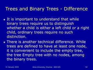 31 January 2024 Anna University, Chennai - 600 025 52
Trees and Binary Trees - Difference
 It is important to understand that while
binary trees require us to distinguish
whether a child is either a left child or a right
child, ordinary trees require no such
distinction.
 There is another technical difference. While
trees are defined to have at least one node,
it is convenient to include the empty tree,
the tree Empty tree with no nodes, among
the binary trees.
 