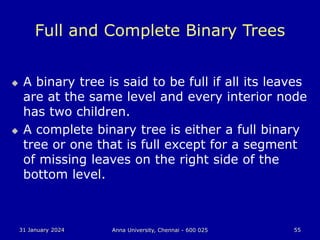 31 January 2024 Anna University, Chennai - 600 025 55
Full and Complete Binary Trees
 A binary tree is said to be full if all its leaves
are at the same level and every interior node
has two children.
 A complete binary tree is either a full binary
tree or one that is full except for a segment
of missing leaves on the right side of the
bottom level.
 