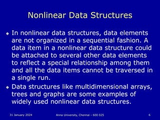 31 January 2024 Anna University, Chennai - 600 025 6
Nonlinear Data Structures
 In nonlinear data structures, data elements
are not organized in a sequential fashion. A
data item in a nonlinear data structure could
be attached to several other data elements
to reflect a special relationship among them
and all the data items cannot be traversed in
a single run.
 Data structures like multidimensional arrays,
trees and graphs are some examples of
widely used nonlinear data structures.
 