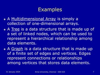31 January 2024 Anna University, Chennai - 600 025 7
Examples
 A Multidimensional Array is simply a
collection of one-dimensional arrays.
 A Tree is a data structure that is made up of
a set of linked nodes, which can be used to
represent a hierarchical relationship among
data elements.
 A Graph is a data structure that is made up
of a finite set of edges and vertices. Edges
represent connections or relationships
among vertices that stores data elements.
 
