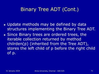 31 January 2024 Anna University, Chennai - 600 025 71
Binary Tree ADT (Cont.)
 Update methods may be defined by data
structures implementing the Binary Tree ADT.
 Since Binary trees are ordered trees, the
iterable collection returned by method
chilrden(p) (inherited from the Tree ADT),
stores the left child of p before the right child
of p.
 