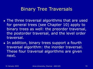 31 January 2024 Anna University, Chennai - 600 025 72
Binary Tree Traversals
 The three traversal algorithms that are used
for general trees (see Chapter 10) apply to
binary trees as well: the preorder traversal,
the postorder traversal, and the level order
traversal.
 In addition, binary trees support a fourth
traversal algorithm: the inorder traversal.
These four traversal algorithms are given
next.
 