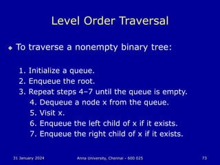 31 January 2024 Anna University, Chennai - 600 025 73
Level Order Traversal
 To traverse a nonempty binary tree:
1. Initialize a queue.
2. Enqueue the root.
3. Repeat steps 4–7 until the queue is empty.
4. Dequeue a node x from the queue.
5. Visit x.
6. Enqueue the left child of x if it exists.
7. Enqueue the right child of x if it exists.
 