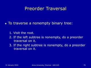 31 January 2024 Anna University, Chennai - 600 025 75
Preorder Traversal
 To traverse a nonempty binary tree:
1. Visit the root.
2. If the left subtree is nonempty, do a preorder
traversal on it.
3. If the right subtree is nonempty, do a preorder
traversal on it.
 