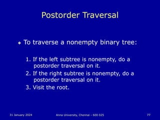 31 January 2024 Anna University, Chennai - 600 025 77
Postorder Traversal
 To traverse a nonempty binary tree:
1. If the left subtree is nonempty, do a
postorder traversal on it.
2. If the right subtree is nonempty, do a
postorder traversal on it.
3. Visit the root.
 