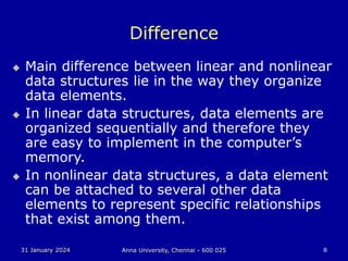 31 January 2024 Anna University, Chennai - 600 025 8
Difference
 Main difference between linear and nonlinear
data structures lie in the way they organize
data elements.
 In linear data structures, data elements are
organized sequentially and therefore they
are easy to implement in the computer’s
memory.
 In nonlinear data structures, a data element
can be attached to several other data
elements to represent specific relationships
that exist among them.
 