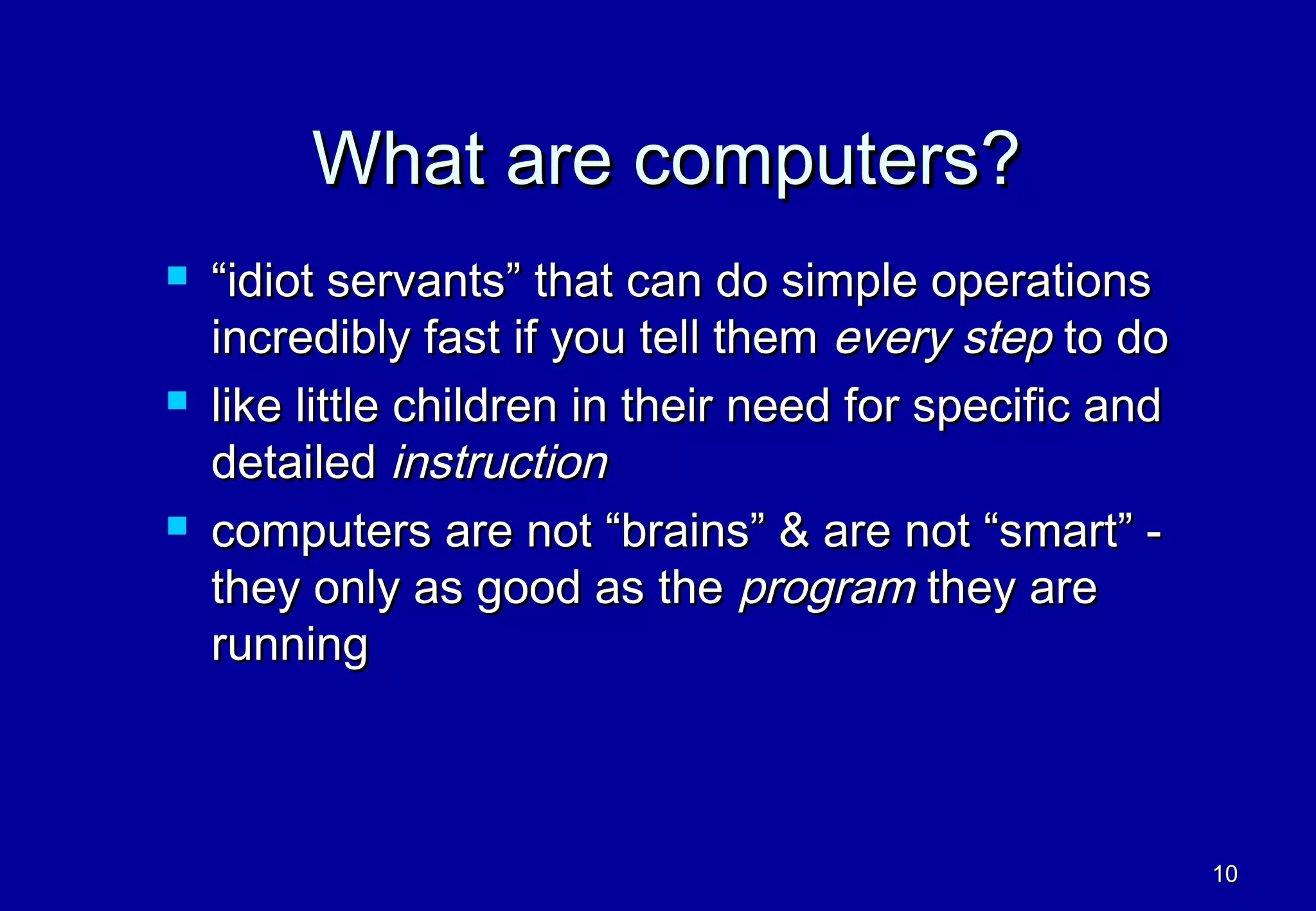 What are computers?
   “idiot servants” that can do simple operations
    incredibly fast if you tell them every step to do
   like little children in their need for specific and
    detailed instruction
   computers are not “brains” & are not “smart” -
    they only as good as the program they are
    running



                                                          10
 