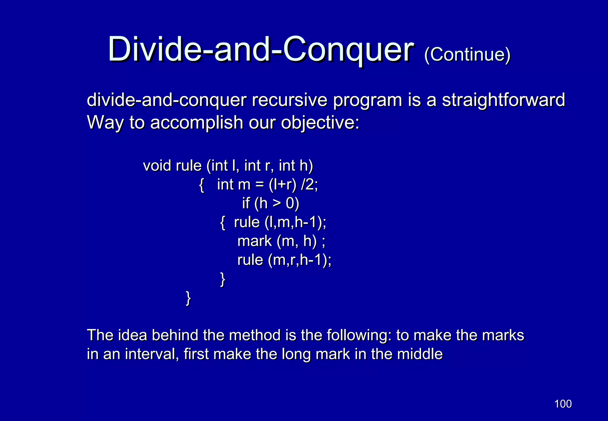 Divide-and-Conquer (Continue)
divide-and-conquer recursive program is a straightforward
Way to accomplish our objective:

       void rule (int l, int r, int h)
                { int m = (l+r) /2;
                        if (h > 0)
                    { rule (l,m,h-1);
                       mark (m, h) ;
                       rule (m,r,h-1);
                    }
              }

The idea behind the method is the following: to make the marks
in an interval, first make the long mark in the middle


                                                                 100
 