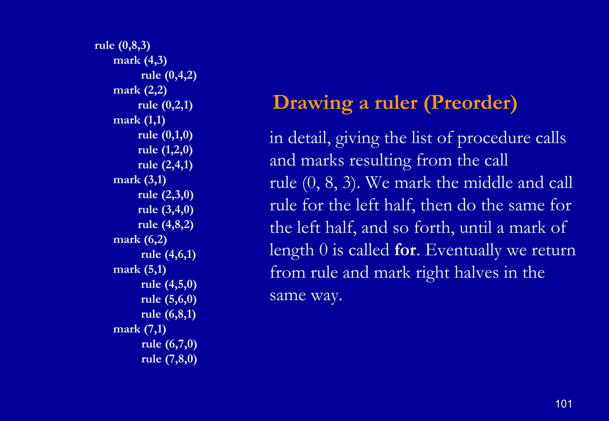 rule (0,8,3)
    mark (4,3)
          rule (0,4,2)
    mark (2,2)
         rule (0,2,1)    Drawing a ruler (Preorder)
    mark (1,1)
         rule (0,1,0)    in detail, giving the list of procedure calls
         rule (1,2,0)
         rule (2,4,1)    and marks resulting from the call
    mark (3,1)           rule (0, 8, 3). We mark the middle and call
         rule (2,3,0)
         rule (3,4,0)    rule for the left half, then do the same for
         rule (4,8,2)    the left half, and so forth, until a mark of
    mark (6,2)
          rule (4,6,1)   length 0 is called for. Eventually we return
    mark (5,1)           from rule and mark right halves in the
          rule (4,5,0)
          rule (5,6,0)   same way.
          rule (6,8,1)
    mark (7,1)
          rule (6,7,0)
          rule (7,8,0)


                                                                  101
 