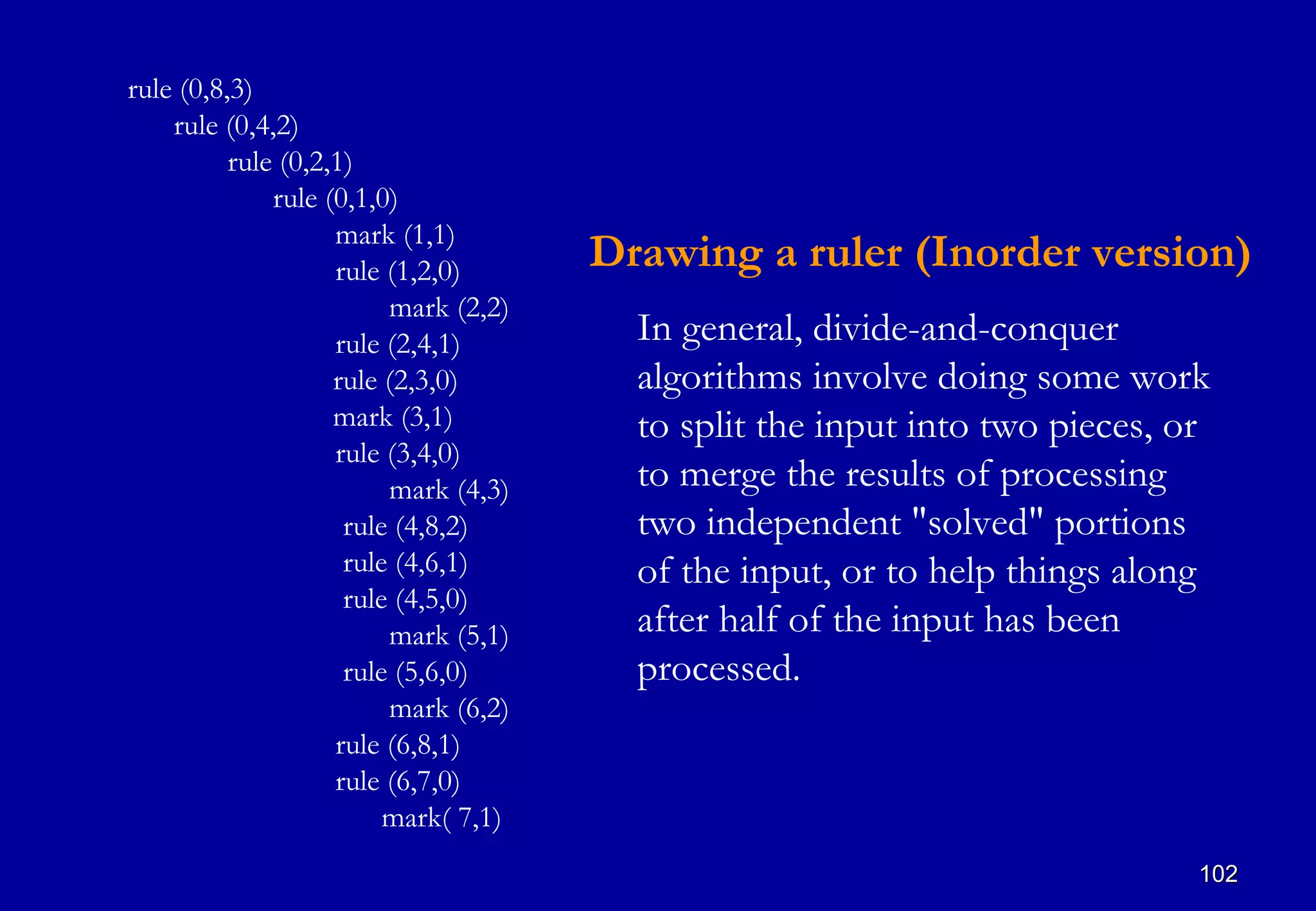 rule (0,8,3)
    rule (0,4,2)
          rule (0,2,1)
              rule (0,1,0)
                    mark (1,1)
                    rule (1,2,0)      Drawing a ruler (Inorder version)
                         mark (2,2)
                    rule (2,4,1)        In general, divide-and-conquer
                    rule (2,3,0)        algorithms involve doing some work
                    mark (3,1)          to split the input into two pieces, or
                    rule (3,4,0)
                         mark (4,3)     to merge the results of processing
                     rule (4,8,2)       two independent "solved" portions
                     rule (4,6,1)       of the input, or to help things along
                     rule (4,5,0)
                         mark (5,1)     after half of the input has been
                     rule (5,6,0)       processed.
                         mark (6,2)
                    rule (6,8,1)
                    rule (6,7,0)
                         mark( 7,1)
                                                                             102
 