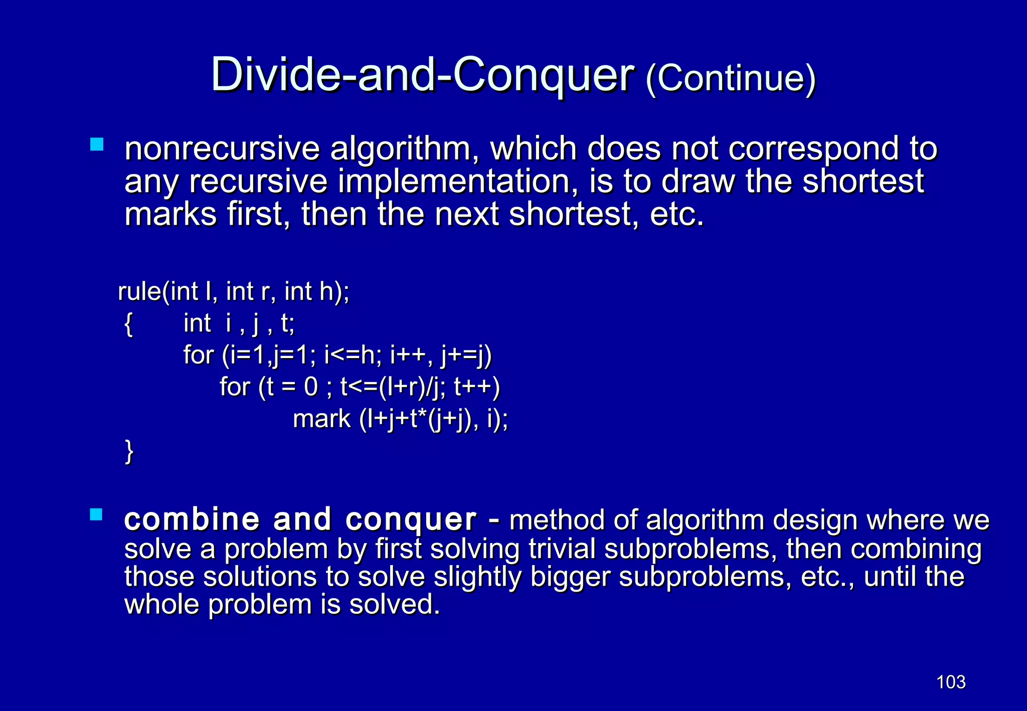 Divide-and-Conquer (Continue)
   nonrecursive algorithm, which does not correspond to
    any recursive implementation, is to draw the shortest
    marks first, then the next shortest, etc.

    rule(int l, int r, int h);
     {    int i , j , t;
          for (i=1,j=1; i<=h; i++, j+=j)
               for (t = 0 ; t<=(l+r)/j; t++)
                        mark (l+j+t*(j+j), i);
     }

   combine and conquer - method of algorithm design where we
    solve a problem by first solving trivial subproblems, then combining
    those solutions to solve slightly bigger subproblems, etc., until the
    whole problem is solved.

                                                                     103
 