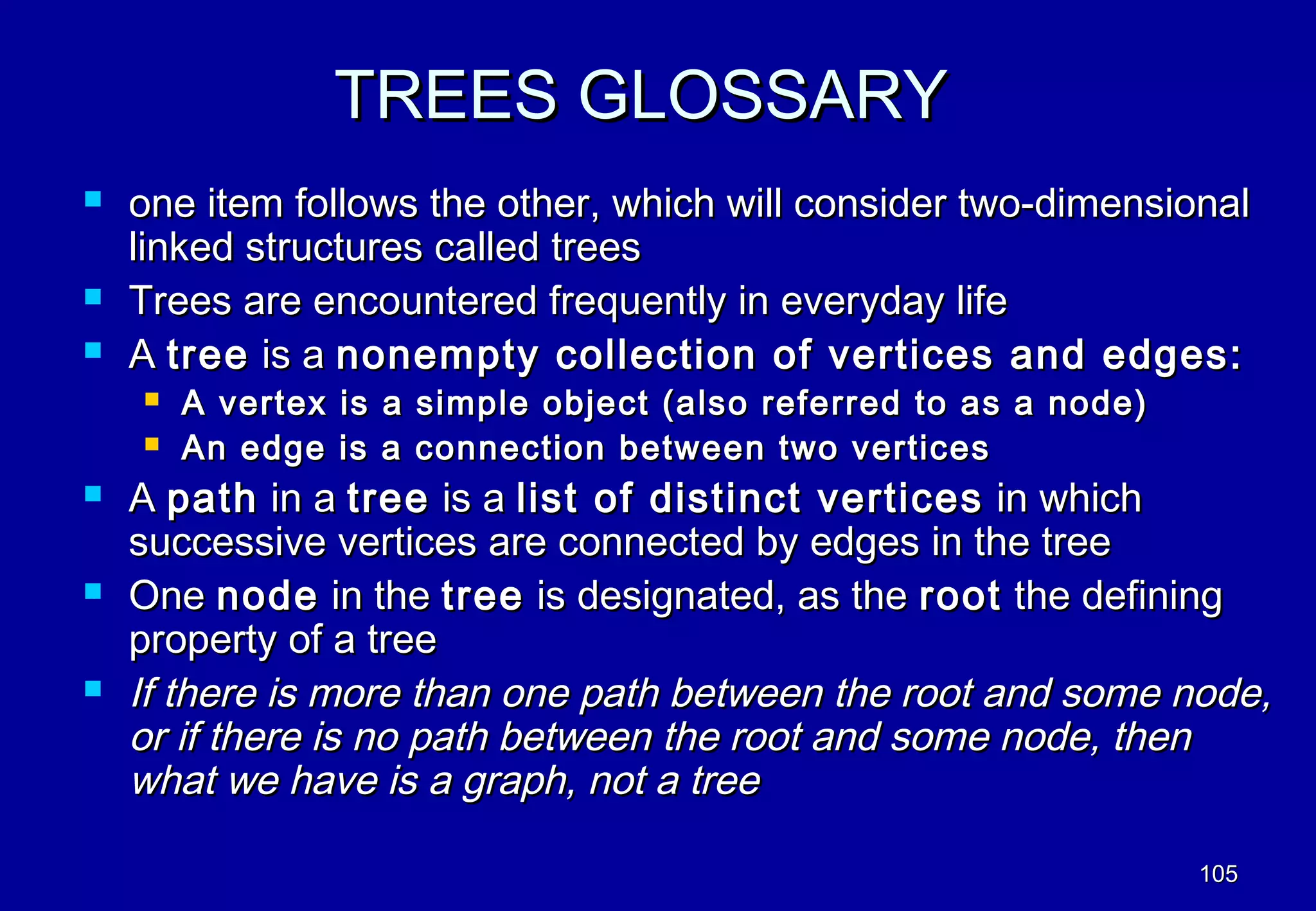 TREES GLOSSARY
   one item follows the other, which will consider two-dimensional
    linked structures called trees
   Trees are encountered frequently in everyday life
   A tree is a nonempty collection of vertices and edges:
       A vertex is a simple object (also referred to as a node)
       An edge is a connection between two vertices
   A path in a tree is a list of distinct vertices in which
    successive vertices are connected by edges in the tree
   One node in the tree is designated, as the root the defining
    property of a tree
   If there is more than one path between the root and some node,
    or if there is no path between the root and some node, then
    what we have is a graph, not a tree

                                                                   105
 