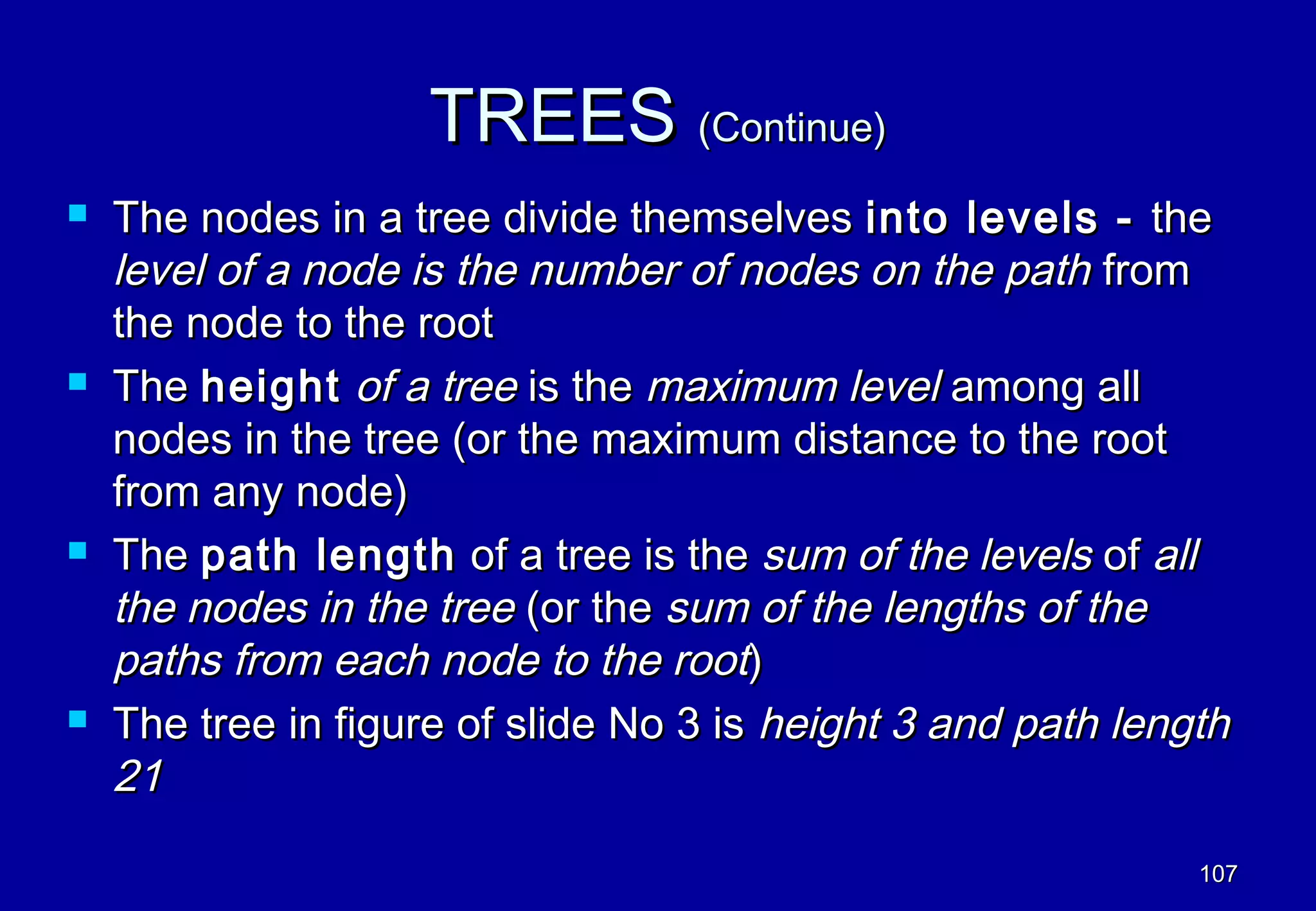 TREES (Continue)
   The nodes in a tree divide themselves into levels - the
    level of a node is the number of nodes on the path from
    the node to the root
   The height of a tree is the maximum level among all
    nodes in the tree (or the maximum distance to the root
    from any node)
   The path length of a tree is the sum of the levels of all
    the nodes in the tree (or the sum of the lengths of the
    paths from each node to the root)
   The tree in figure of slide No 3 is height 3 and path length
    21

                                                              107
 