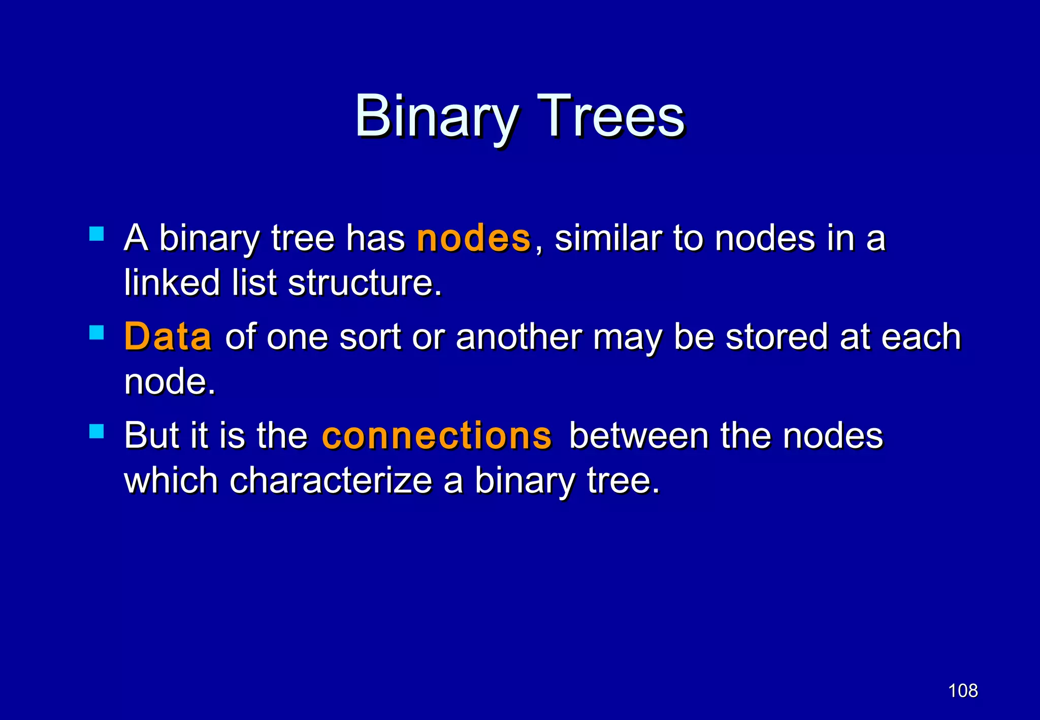 Binary Trees
   A binary tree has nodes , similar to nodes in a
    linked list structure.
   Data of one sort or another may be stored at each
    node.
   But it is the connections between the nodes
    which characterize a binary tree.




                                                    108
 