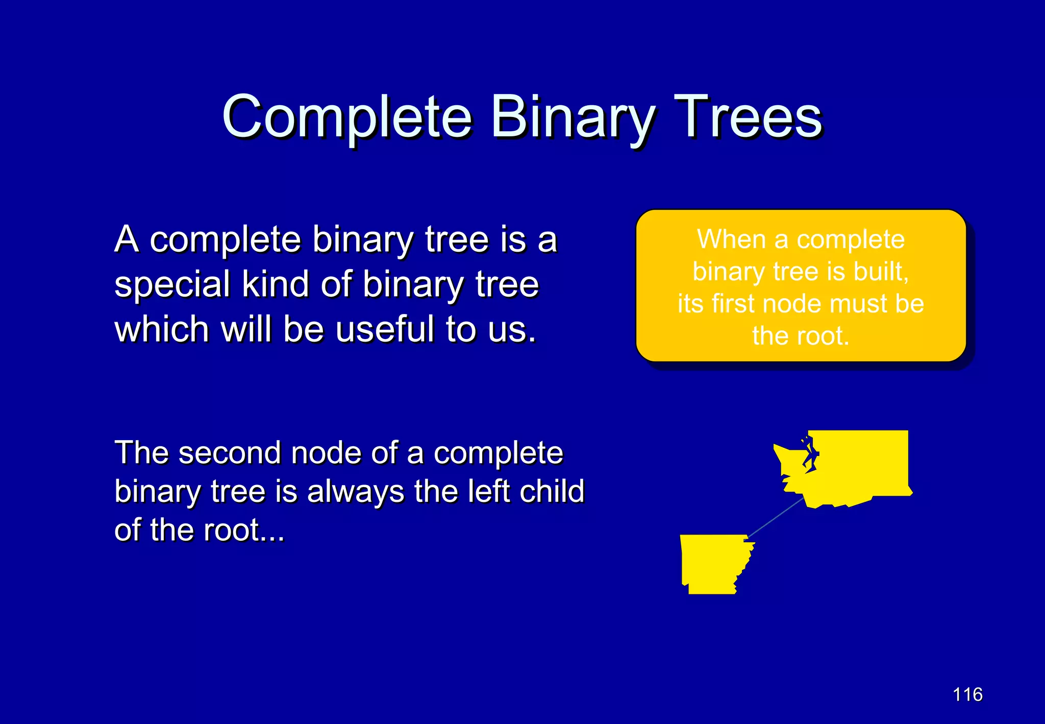 Complete Binary Trees
A complete binary tree is a               When a complete
                                          When a complete
                                         binary tree is built,
special kind of binary tree               binary tree is built,
                                       its first node must be
                                        its first node must be
which will be useful to us.                     the root.
                                                 the root.



The second node of a complete
binary tree is always the left child
of the root...



                                                                  116
 