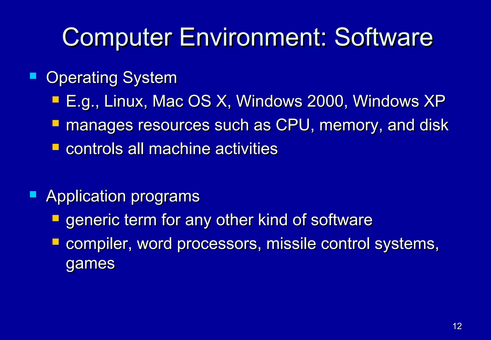 Computer Environment: Software
   Operating System
     E.g., Linux, Mac OS X, Windows 2000, Windows XP

     manages resources such as CPU, memory, and disk

     controls all machine activities



   Application programs
      generic term for any other kind of software

      compiler, word processors, missile control systems,

       games


                                                             12
 