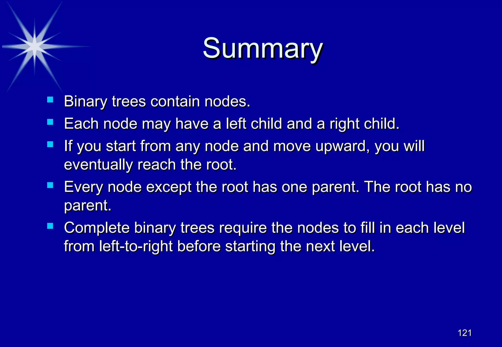 Summary
   Binary trees contain nodes.
   Each node may have a left child and a right child.
   If you start from any node and move upward, you will
    eventually reach the root.
   Every node except the root has one parent. The root has no
    parent.
   Complete binary trees require the nodes to fill in each level
    from left-to-right before starting the next level.




                                                              121
 