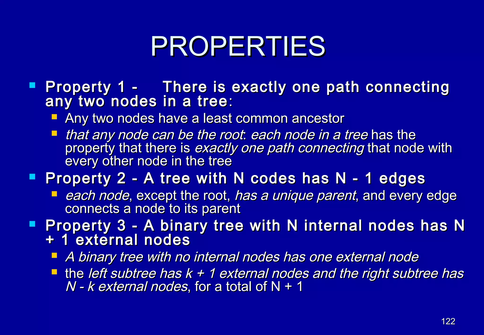 PROPERTIES
   Property 1 -        There is exactly one path connecting
    any two nodes       in a tree :
       Any two nodes have a least common ancestor
       that any node can be the root: each node in a tree has the
        property that there is exactly one path connecting that node with
        every other node in the tree
   Property 2 - A tree with N codes has N - 1 edges
       each node, except the root, has a unique parent, and every edge
        connects a node to its parent
   Property 3 - A binary tree with N internal nodes has N
    + 1 external nodes
       A binary tree with no internal nodes has one external node
       the left subtree has k + 1 external nodes and the right subtree has
        N - k external nodes, for a total of N + 1

                                                                       122
 