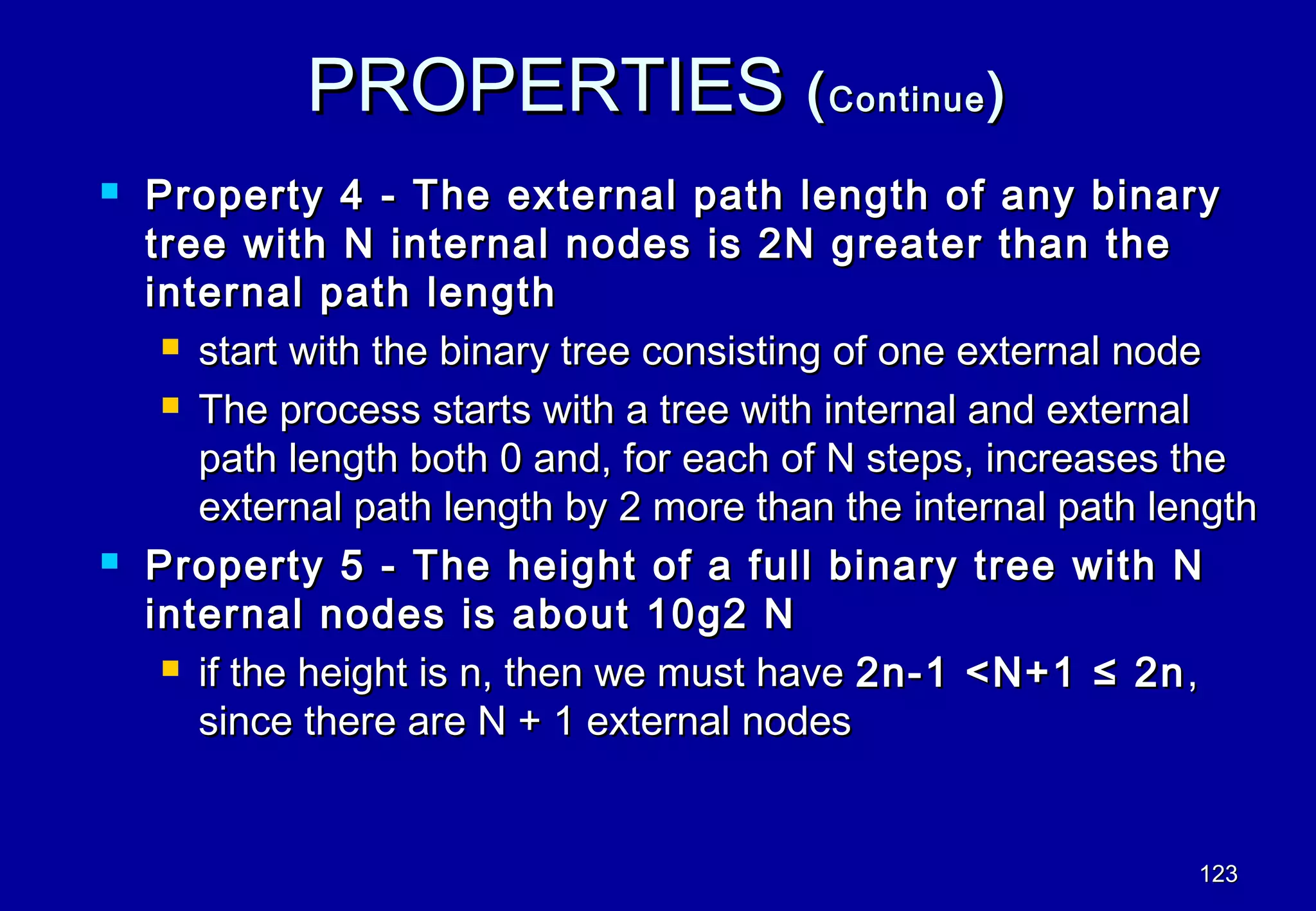 PROPERTIES ( Continue )
   Property 4 - The external path length of any binary
    tree with N internal nodes is 2N greater than the
    internal path length
      start with the binary tree consisting of one external node

      The process starts with a tree with internal and external

       path length both 0 and, for each of N steps, increases the
       external path length by 2 more than the internal path length
   Property 5 - The height of a full binary tree with N
    internal nodes is about 10g2 N
      if the height is n, then we must have 2n-1 <N+1 ≤ 2n ,

       since there are N + 1 external nodes


                                                               123
 