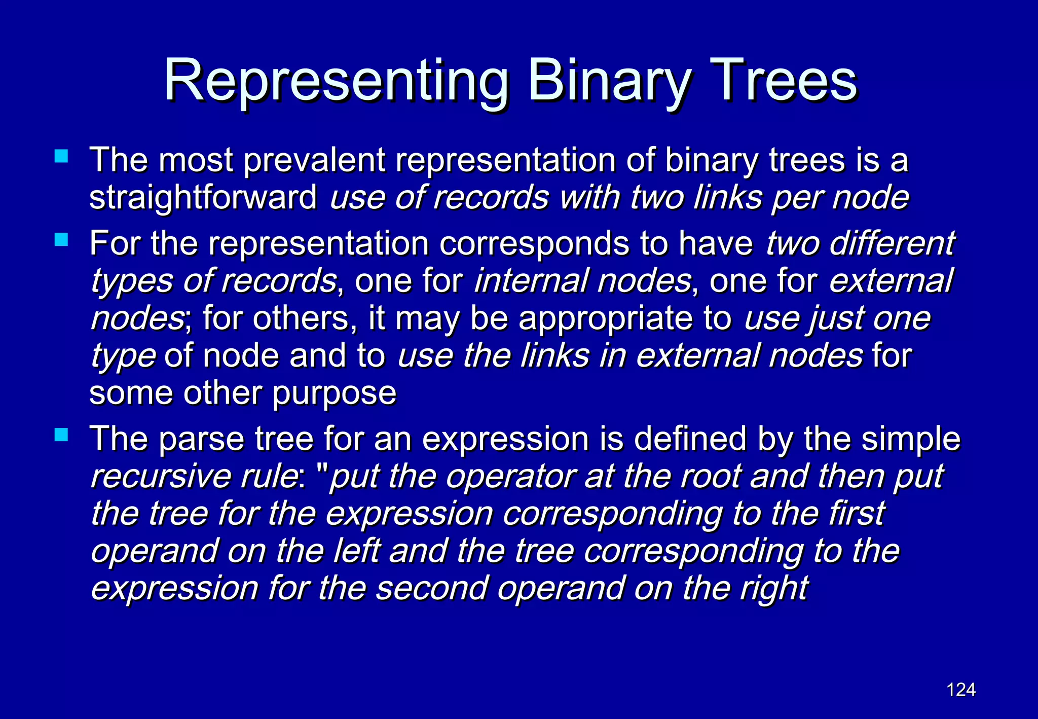 Representing Binary Trees
   The most prevalent representation of binary trees is a
    straightforward use of records with two links per node
   For the representation corresponds to have two different
    types of records, one for internal nodes, one for external
    nodes; for others, it may be appropriate to use just one
    type of node and to use the links in external nodes for
    some other purpose
   The parse tree for an expression is defined by the simple
    recursive rule: "put the operator at the root and then put
    the tree for the expression corresponding to the first
    operand on the left and the tree corresponding to the
    expression for the second operand on the right

                                                            124
 