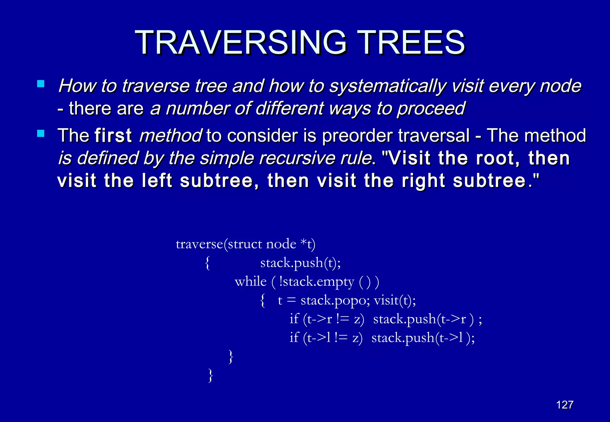 TRAVERSING TREES
   How to traverse tree and how to systematically visit every node
    - there are a number of different ways to proceed
   The first method to consider is preorder traversal - The method
    is defined by the simple recursive rule. "Visit the root, then
    visit the left subtree, then visit the right subtree ."


                  traverse(struct node *t)
                       {         stack.push(t);
                            while ( !stack.empty ( ) )
                                { t = stack.popo; visit(t);
                                      if (t->r != z) stack.push(t->r ) ;
                                      if (t->l != z) stack.push(t->l );
                           }
                        }
                                                                           127
 