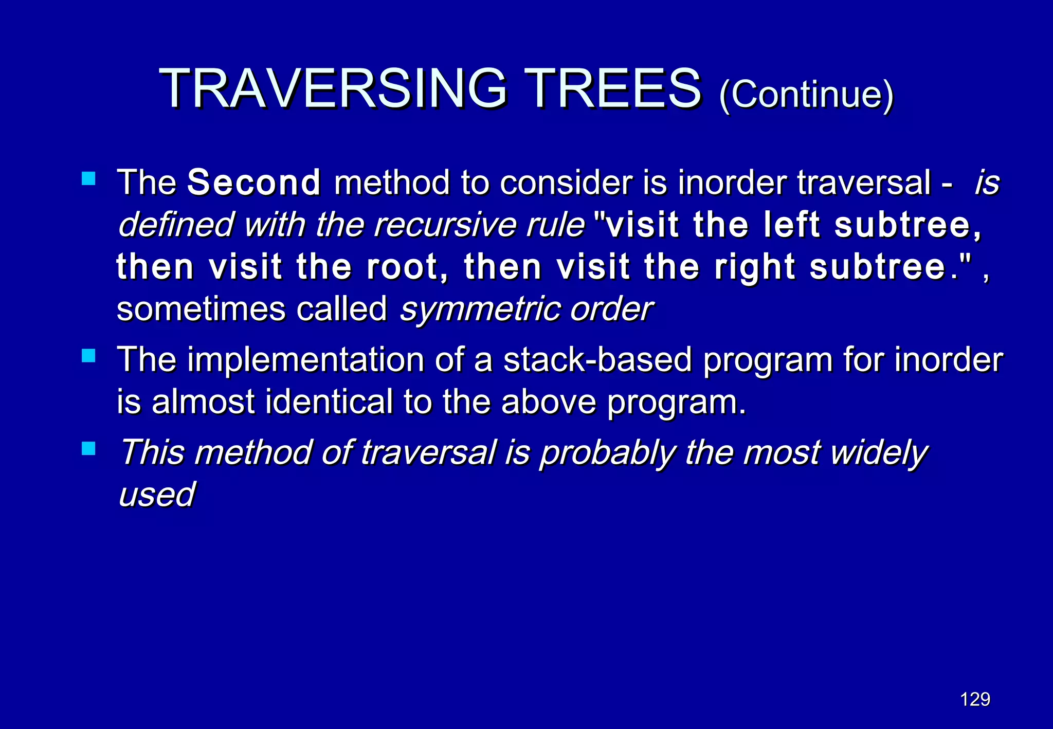 TRAVERSING TREES (Continue)
   The Second method to consider is inorder traversal - is
    defined with the recursive rule "visit the left subtree,
    then visit the root, then visit the right subtree ." ,
    sometimes called symmetric order
   The implementation of a stack-based program for inorder
    is almost identical to the above program.
   This method of traversal is probably the most widely
    used




                                                         129
 