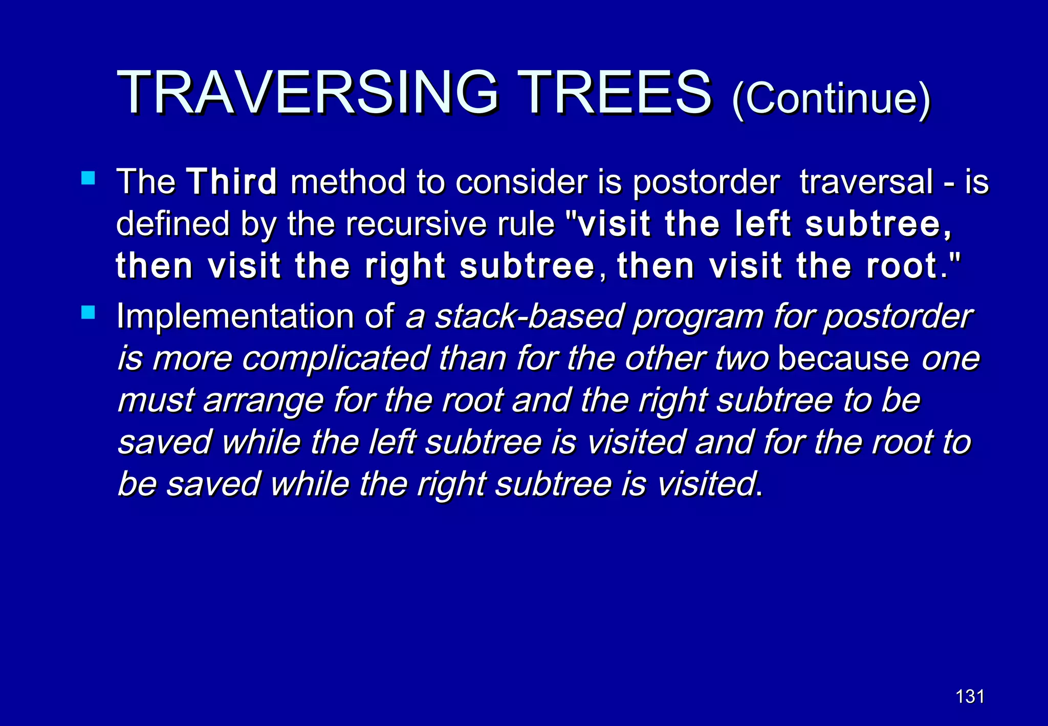 TRAVERSING TREES (Continue)
   The Third method to consider is postorder traversal - is
    defined by the recursive rule "visit the left subtree,
    then visit the right subtree , then visit the root ."
   Implementation of a stack-based program for postorder
    is more complicated than for the other two because one
    must arrange for the root and the right subtree to be
    saved while the left subtree is visited and for the root to
    be saved while the right subtree is visited.




                                                            131
 