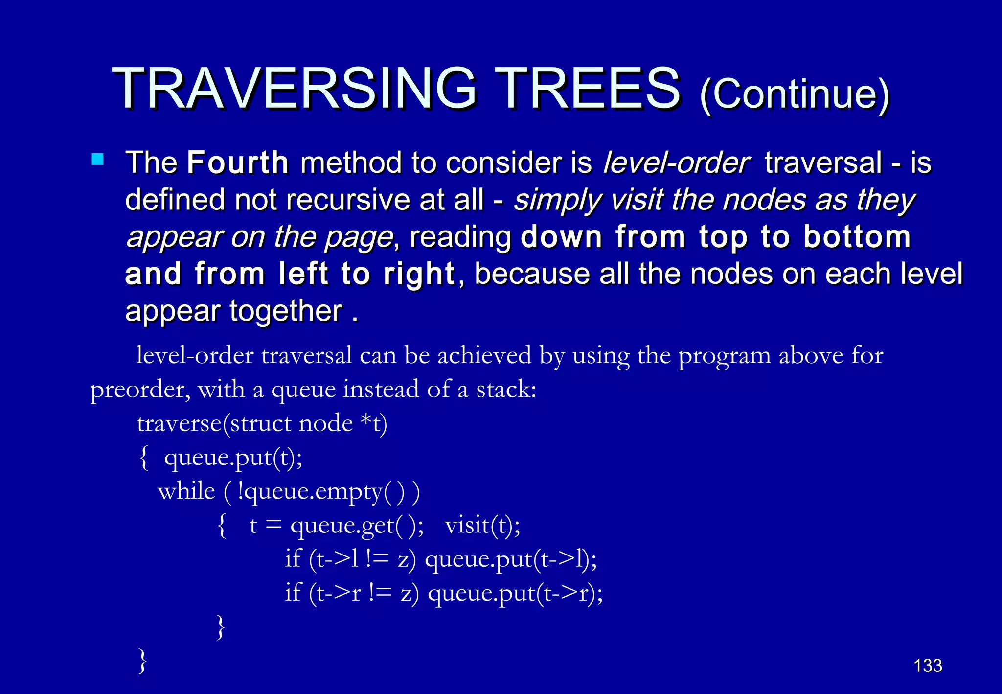 TRAVERSING TREES (Continue)
   The Fourth method to consider is level-order traversal - is
    defined not recursive at all - simply visit the nodes as they
    appear on the page, reading down from top to bottom
    and from left to right , because all the nodes on each level
    appear together .
    level-order traversal can be achieved by using the program above for
preorder, with a queue instead of a stack:
    traverse(struct node *t)
    { queue.put(t);
      while ( !queue.empty( ) )
            { t = queue.get( ); visit(t);
                   if (t->l != z) queue.put(t->l);
                   if (t->r != z) queue.put(t->r);
            }
    }                                                                      133
 