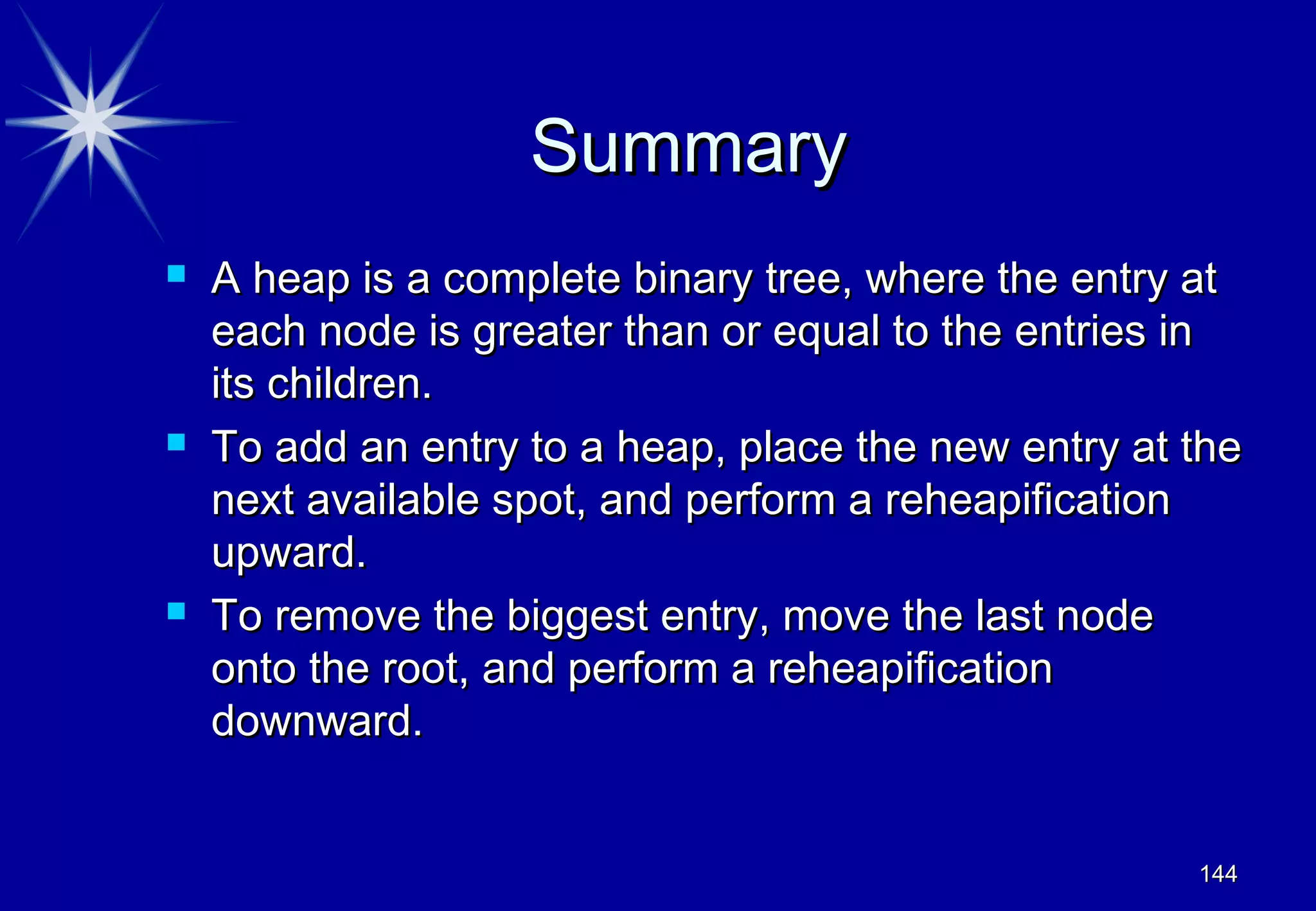 Summary
   A heap is a complete binary tree, where the entry at
    each node is greater than or equal to the entries in
    its children.
   To add an entry to a heap, place the new entry at the
    next available spot, and perform a reheapification
    upward.
   To remove the biggest entry, move the last node
    onto the root, and perform a reheapification
    downward.


                                                      144
 