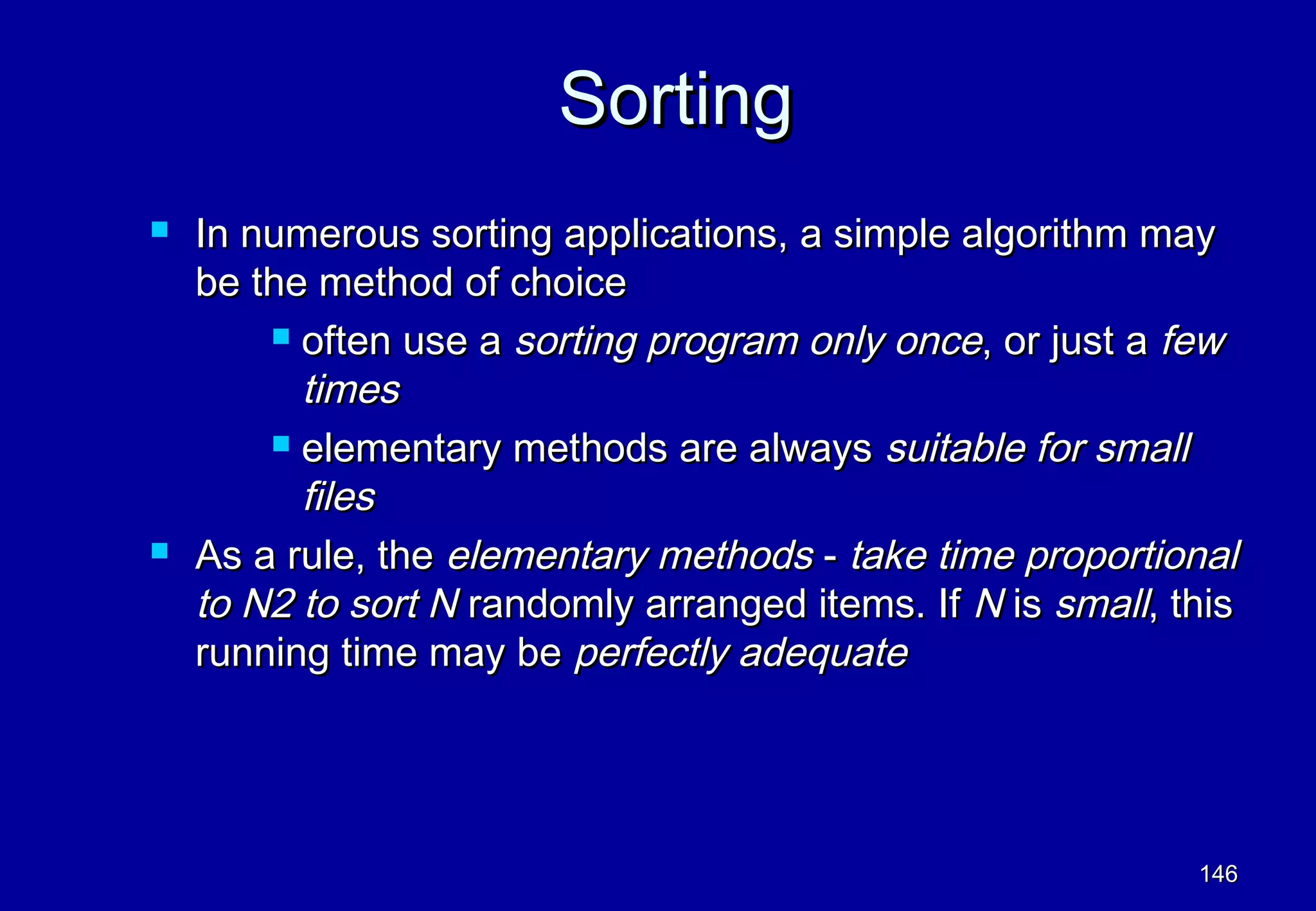 Sorting
   In numerous sorting applications, a simple algorithm may
    be the method of choice
         often use a sorting program only once, or just a few

          times
         elementary methods are always suitable for small

          files
   As a rule, the elementary methods - take time proportional
    to N2 to sort N randomly arranged items. If N is small, this
    running time may be perfectly adequate




                                                             146
 