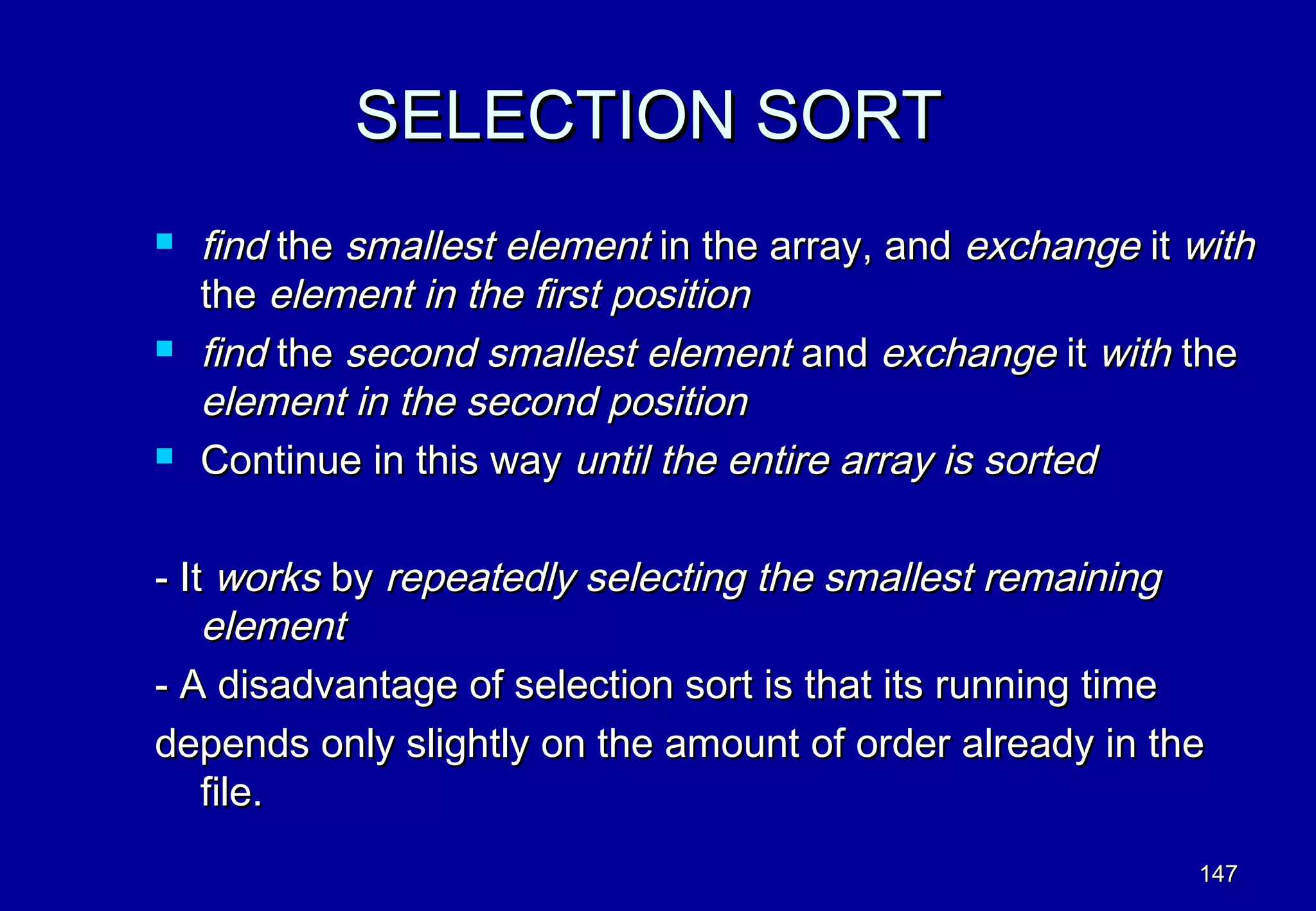 SELECTION SORT
   find the smallest element in the array, and exchange it with
    the element in the first position
   find the second smallest element and exchange it with the
    element in the second position
   Continue in this way until the entire array is sorted

- It works by repeatedly selecting the smallest remaining
    element
- A disadvantage of selection sort is that its running time
depends only slightly on the amount of order already in the
    file.
                                                            147
 