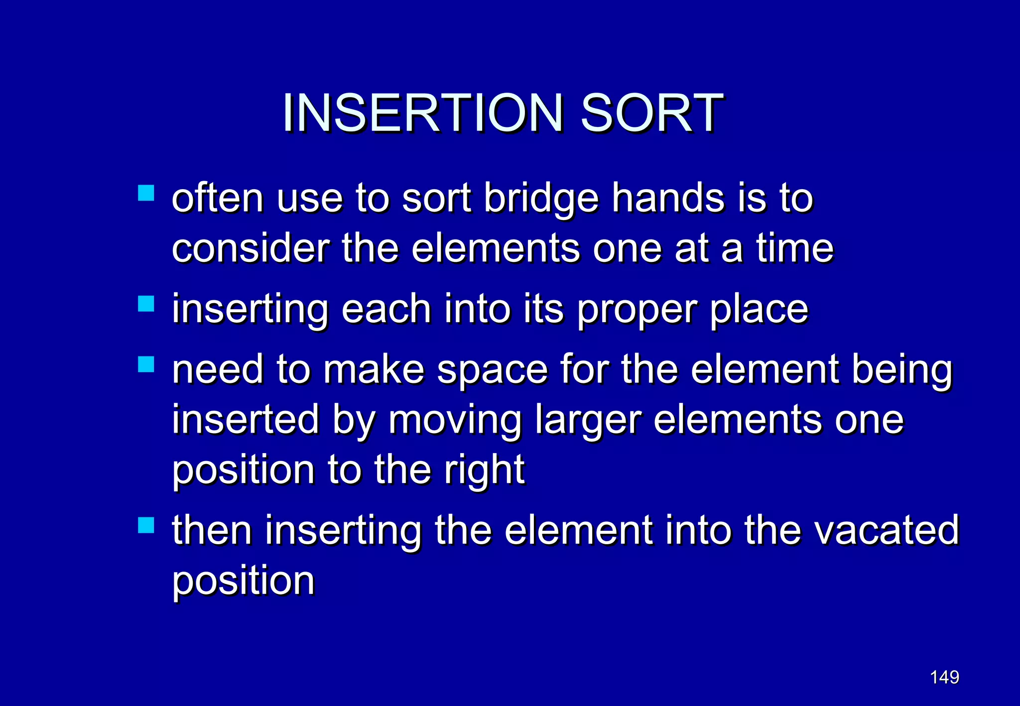 INSERTION SORT
   often use to sort bridge hands is to
    consider the elements one at a time
   inserting each into its proper place
   need to make space for the element being
    inserted by moving larger elements one
    position to the right
   then inserting the element into the vacated
    position

                                             149
 