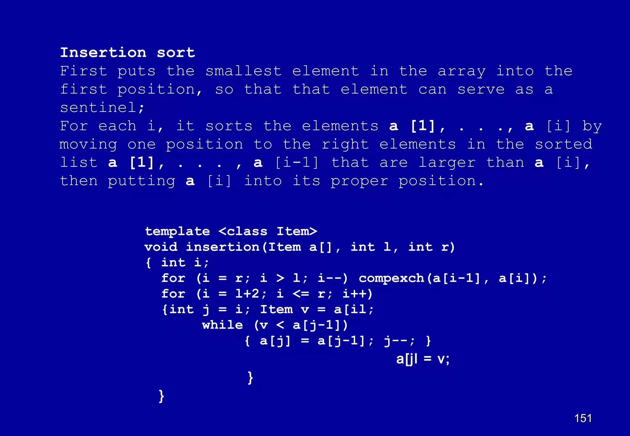 Insertion sort
First puts the smallest element in the array into the
first position, so that that element can serve as a
sentinel;
For each i, it sorts the elements a [1], . . ., a [i] by
moving one position to the right elements in the sorted
list a [1], . . . , a [i-1] that are larger than a [i],
then putting a [i] into its proper position.


        template <class Item>
        void insertion(Item a[], int l, int r)
        { int i;
          for (i = r; i > l; i--) compexch(a[i-1], a[i]);
          for (i = l+2; i <= r; i++)
          {int j = i; Item v = a[il;
               while (v < a[j-1])
                    { a[j] = a[j-1]; j--; }
                                       a[jl = v;
                     }
          }
                                                            151
 