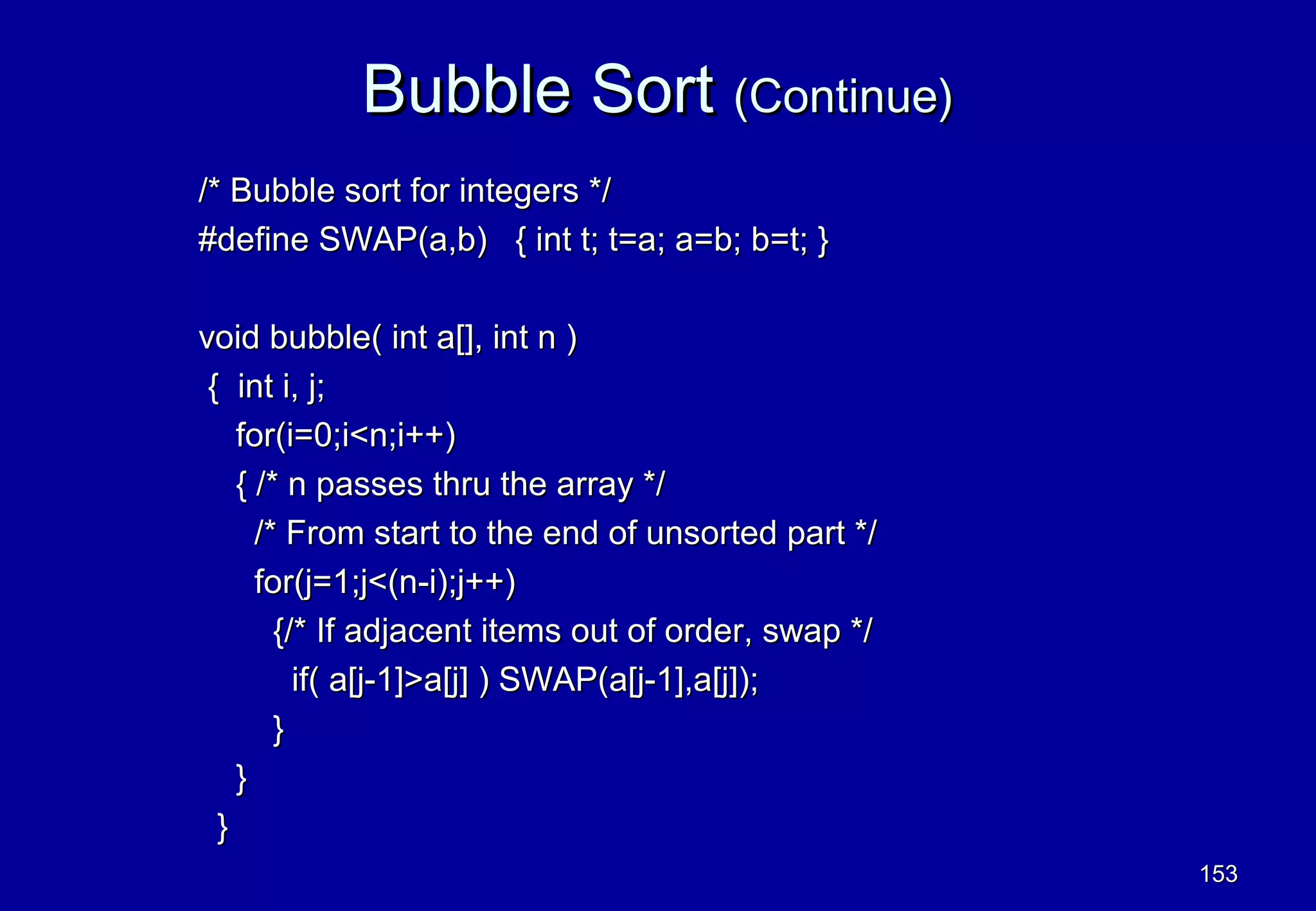Bubble Sort (Continue)
/* Bubble sort for integers */
#define SWAP(a,b) { int t; t=a; a=b; b=t; }

void bubble( int a[], int n )
 { int i, j;
    for(i=0;i<n;i++)
    { /* n passes thru the array */
      /* From start to the end of unsorted part */
      for(j=1;j<(n-i);j++)
        {/* If adjacent items out of order, swap */
          if( a[j-1]>a[j] ) SWAP(a[j-1],a[j]);
        }
    }
  }
                                                      153
 