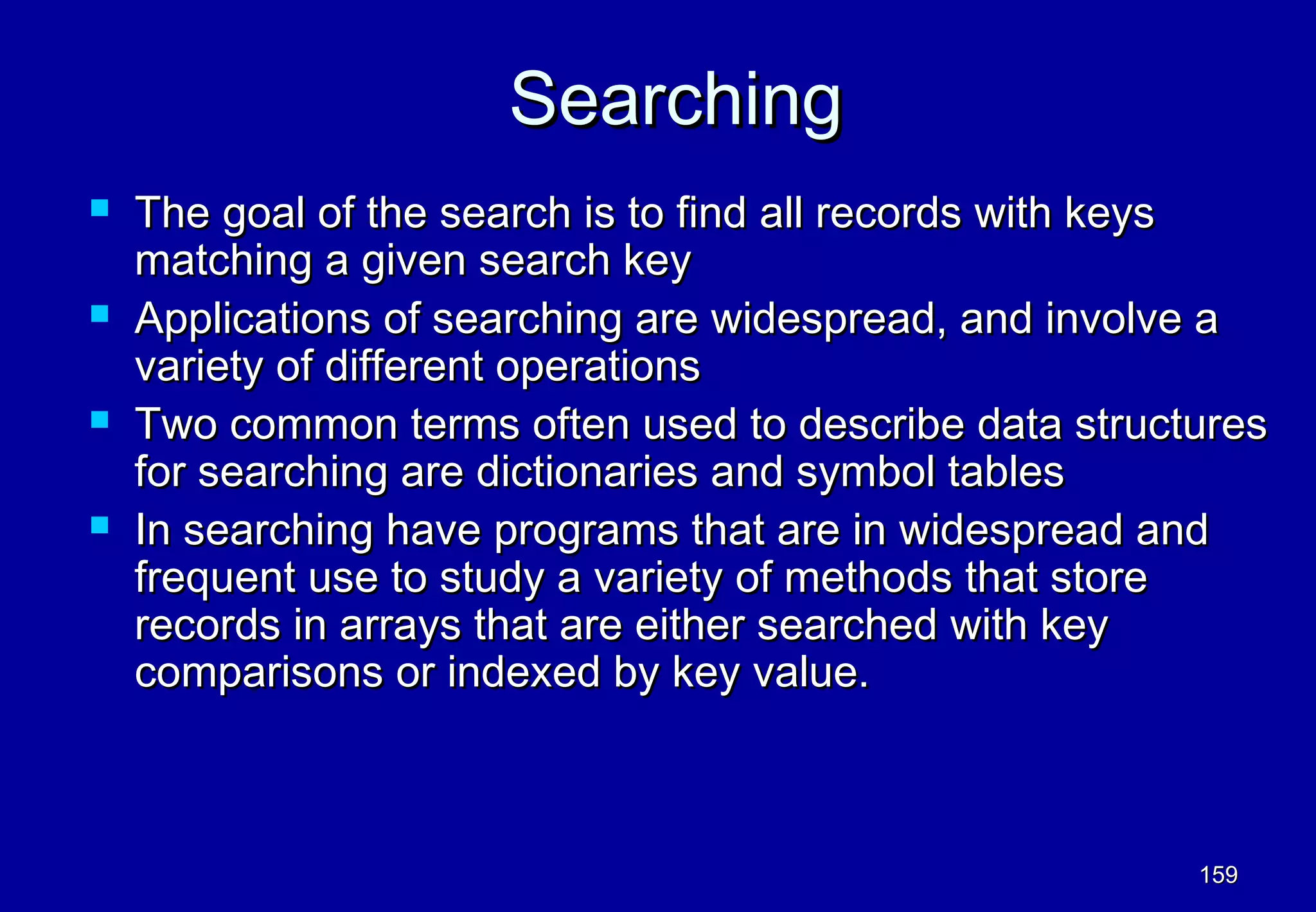 Searching
   The goal of the search is to find all records with keys
    matching a given search key
   Applications of searching are widespread, and involve a
    variety of different operations
   Two common terms often used to describe data structures
    for searching are dictionaries and symbol tables
   In searching have programs that are in widespread and
    frequent use to study a variety of methods that store
    records in arrays that are either searched with key
    comparisons or indexed by key value.



                                                       159
 
