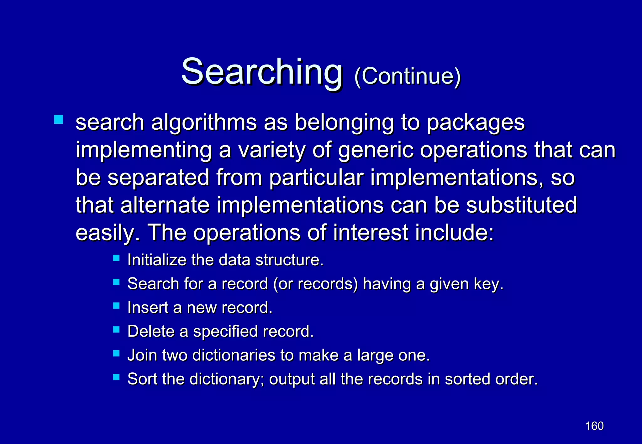 Searching (Continue)
   search algorithms as belonging to packages
    implementing a variety of generic operations that can
    be separated from particular implementations, so
    that alternate implementations can be substituted
    easily. The operations of interest include:
          Initialize the data structure.
          Search for a record (or records) having a given key.
          Insert a new record.
          Delete a specified record.
          Join two dictionaries to make a large one.
          Sort the dictionary; output all the records in sorted order.

                                                                          160
 