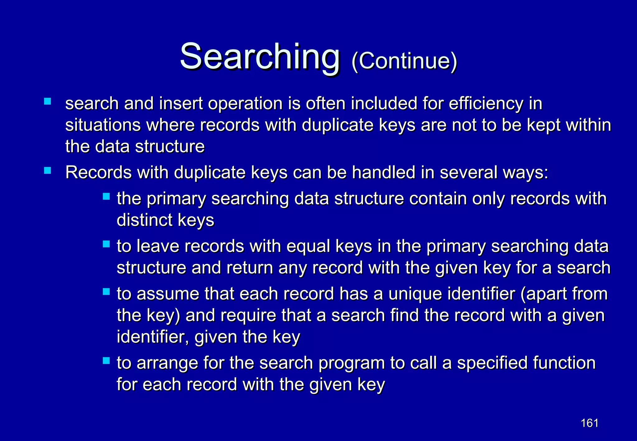 Searching (Continue)
   search and insert operation is often included for efficiency in
    situations where records with duplicate keys are not to be kept within
    the data structure
   Records with duplicate keys can be handled in several ways:
          the primary searching data structure contain only records with

           distinct keys
          to leave records with equal keys in the primary searching data

           structure and return any record with the given key for a search
          to assume that each record has a unique identifier (apart from

           the key) and require that a search find the record with a given
           identifier, given the key
          to arrange for the search program to call a specified function

           for each record with the given key

                                                                     161
 