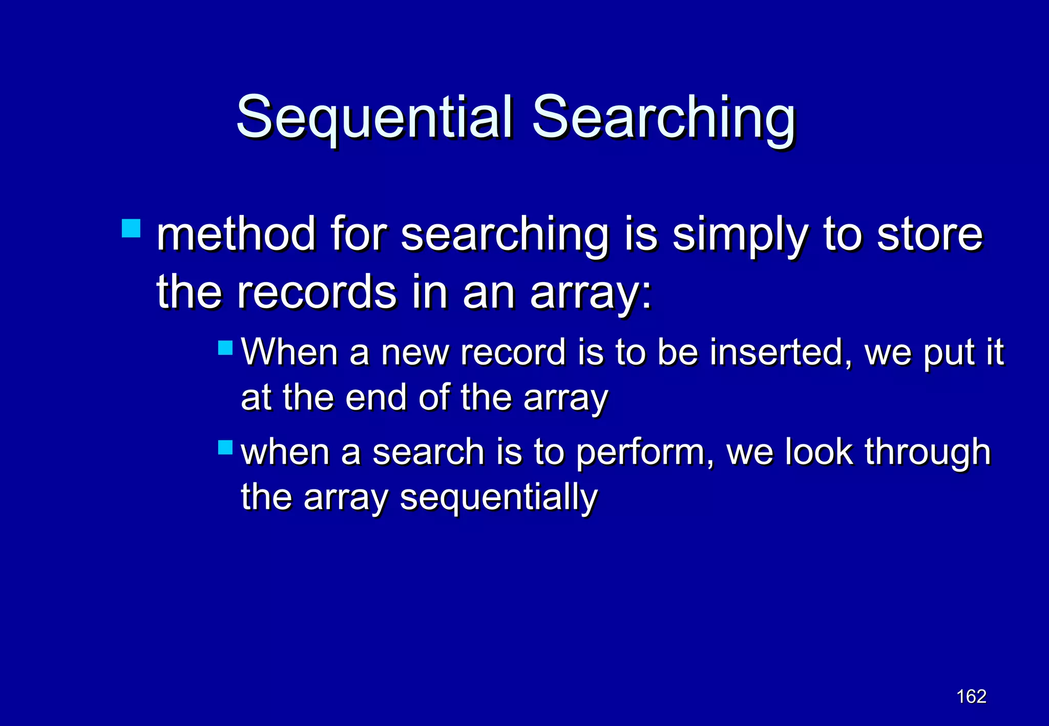 Sequential Searching
   method for searching is simply to store
    the records in an array:
       When   a new record is to be inserted, we put it
        at the end of the array
       when a search is to perform, we look through

        the array sequentially




                                                    162
 