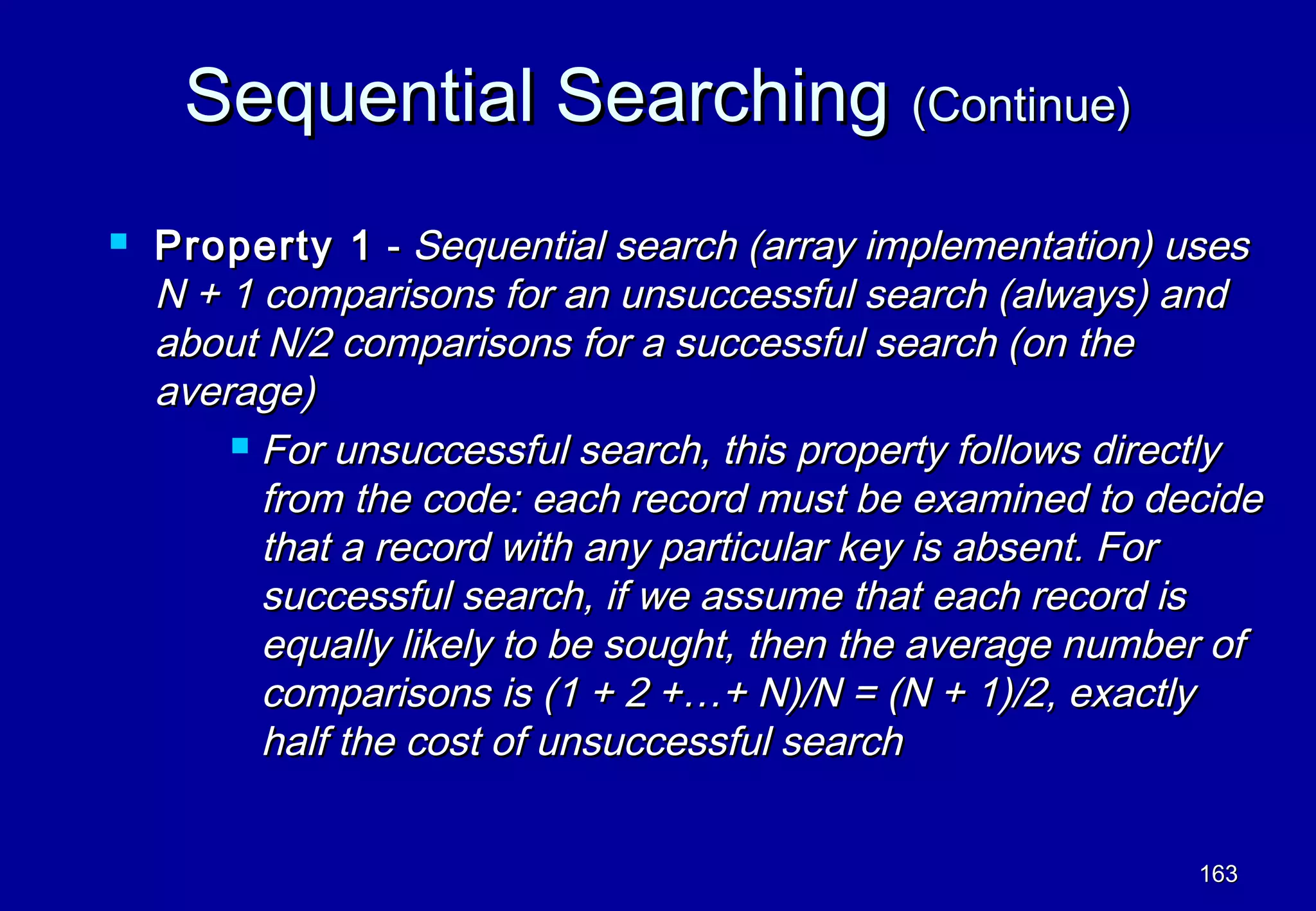 Sequential Searching (Continue)
   Property 1 - Sequential search (array implementation) uses
    N + 1 comparisons for an unsuccessful search (always) and
    about N/2 comparisons for a successful search (on the
    average)
         For unsuccessful search, this property follows directly

          from the code: each record must be examined to decide
          that a record with any particular key is absent. For
          successful search, if we assume that each record is
          equally likely to be sought, then the average number of
          comparisons is (1 + 2 +…+ N)/N = (N + 1)/2, exactly
          half the cost of unsuccessful search


                                                             163
 