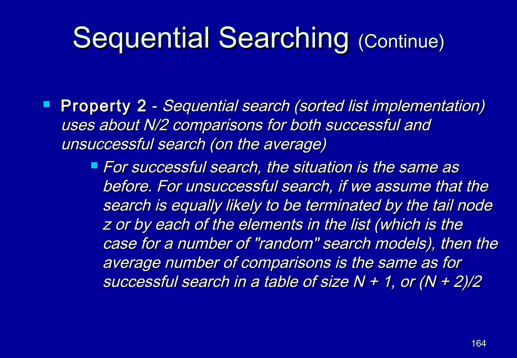 Sequential Searching (Continue)

   Property 2 - Sequential search (sorted list implementation)
    uses about N/2 comparisons for both successful and
    unsuccessful search (on the average)
         For successful search, the situation is the same as

          before. For unsuccessful search, if we assume that the
          search is equally likely to be terminated by the tail node
          z or by each of the elements in the list (which is the
          case for a number of "random" search models), then the
          average number of comparisons is the same as for
          successful search in a table of size N + 1, or (N + 2)/2


                                                                164
 