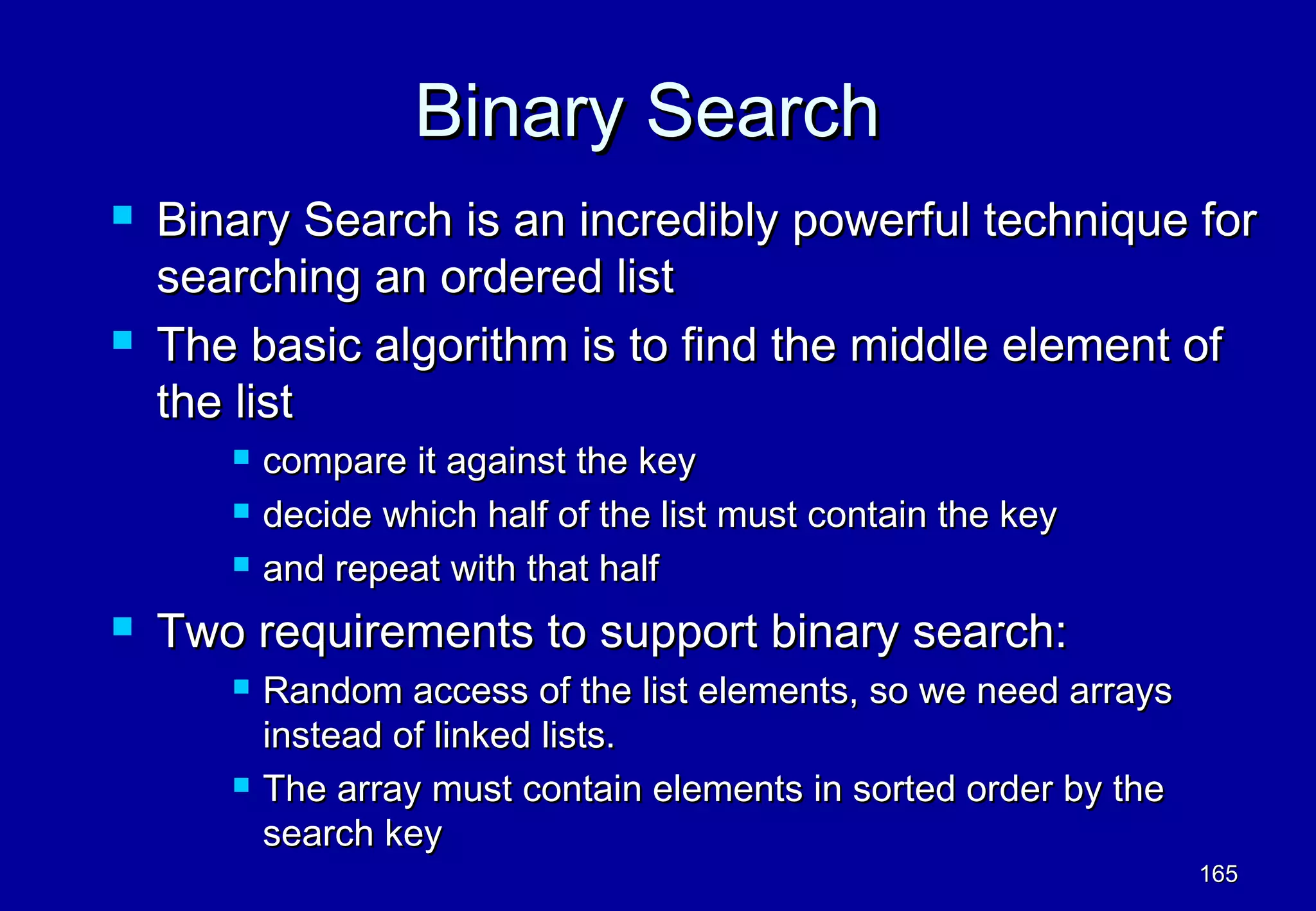Binary Search
   Binary Search is an incredibly powerful technique for
    searching an ordered list
   The basic algorithm is to find the middle element of
    the list
          compare it against the key
          decide which half of the list must contain the key
          and repeat with that half
   Two requirements to support binary search:
          Random access of the list elements, so we need arrays
           instead of linked lists.
          The array must contain elements in sorted order by the
           search key
                                                                    165
 