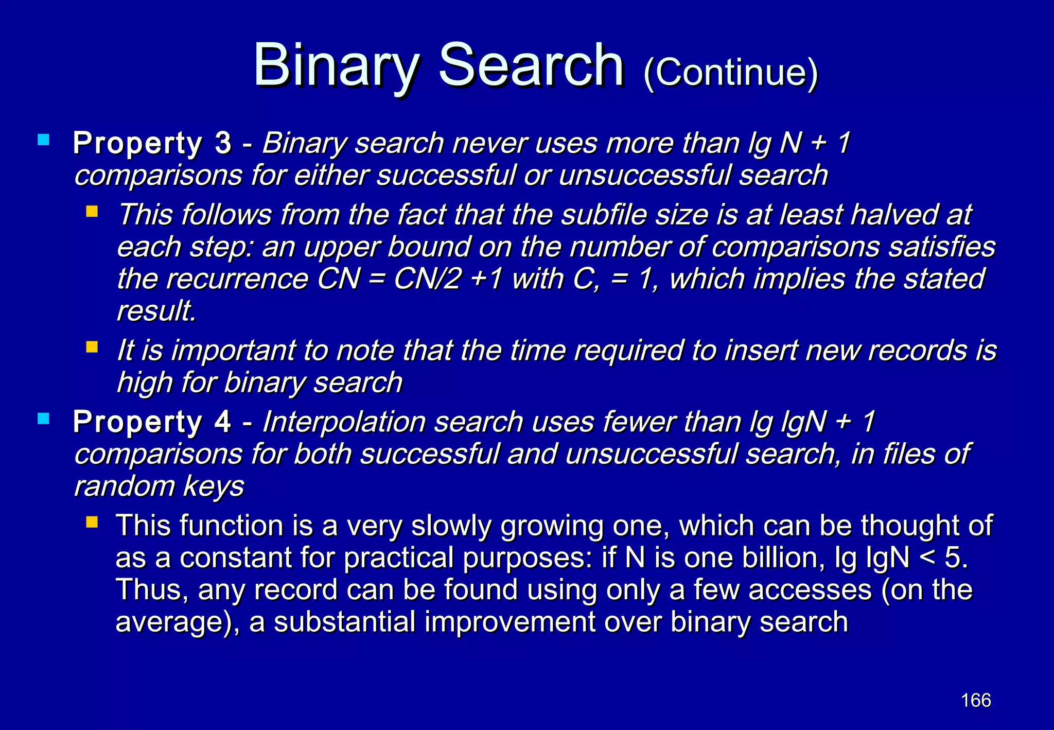 Binary Search (Continue)
   Property 3 - Binary search never uses more than lg N + 1
    comparisons for either successful or unsuccessful search
      This follows from the fact that the subfile size is at least halved at
       each step: an upper bound on the number of comparisons satisfies
       the recurrence CN = CN/2 +1 with C, = 1, which implies the stated
       result.
      It is important to note that the time required to insert new records is
       high for binary search
   Property 4 - Interpolation search uses fewer than lg lgN + 1
    comparisons for both successful and unsuccessful search, in files of
    random keys
      This function is a very slowly growing one, which can be thought of
       as a constant for practical purposes: if N is one billion, lg lgN < 5.
       Thus, any record can be found using only a few accesses (on the
       average), a substantial improvement over binary search

                                                                           166
 