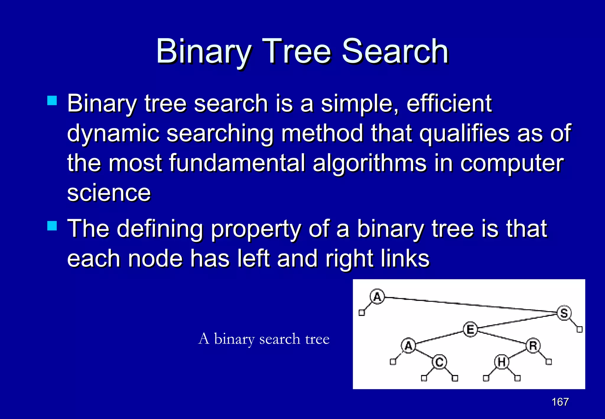 Binary Tree Search
   Binary tree search is a simple, efficient
    dynamic searching method that qualifies as of
    the most fundamental algorithms in computer
    science
   The defining property of a binary tree is that
    each node has left and right links


               A binary search tree


                                                167
 